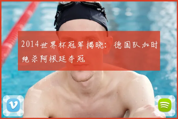 2014世界杯冠军揭晓：德国队加时绝杀阿根廷夺冠