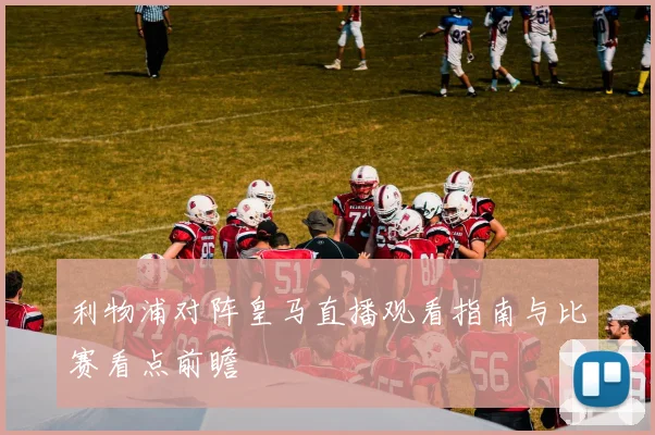 利物浦对阵皇马直播观看指南与比赛看点前瞻