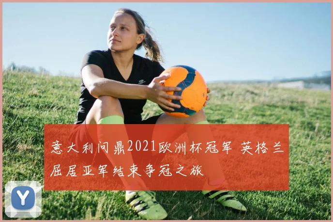 意大利问鼎2021欧洲杯冠军 英格兰屈居亚军结束争冠之旅