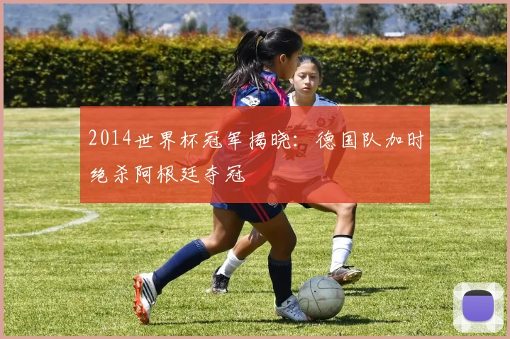 2014世界杯冠军揭晓：德国队加时绝杀阿根廷夺冠