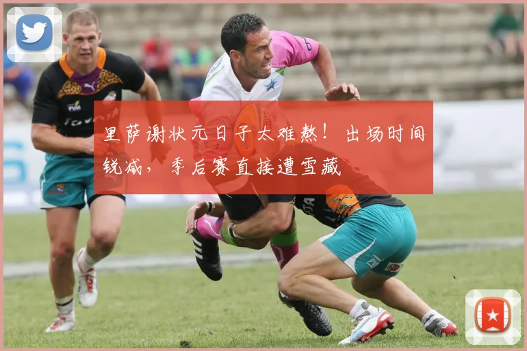 里萨谢状元日子太难熬！出场时间锐减，季后赛直接遭雪藏