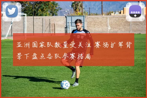 亚洲国家队数量受关注 赛场扩军背景下盘点各队参赛格局