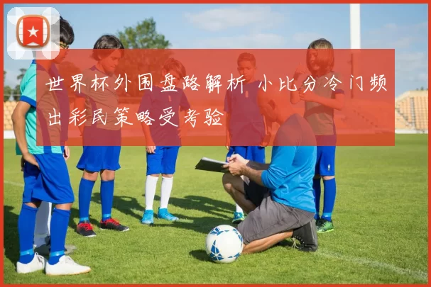 世界杯外围盘路解析 小比分冷门频出彩民策略受考验