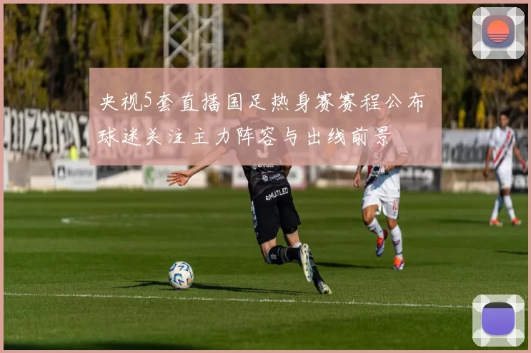 央视5套直播国足热身赛赛程公布 球迷关注主力阵容与出线前景