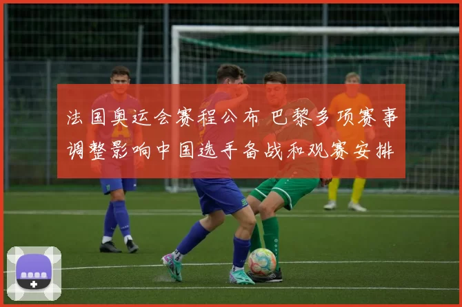 法国奥运会赛程公布 巴黎多项赛事调整影响中国选手备战和观赛安排