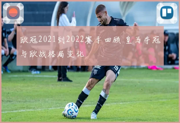 欧冠2021到2022赛季回顾 皇马夺冠与欧战格局变化