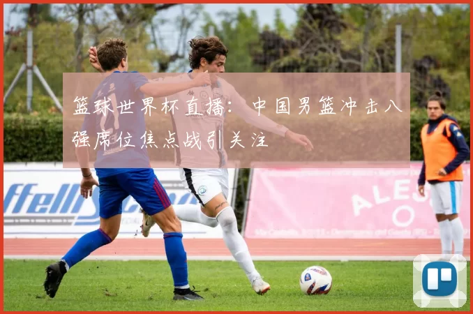 篮球世界杯直播:中国男篮冲击八强席位焦点战引关注