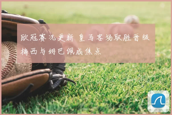 欧冠赛况更新 皇马客场取胜晋级 梅西与姆巴佩成焦点