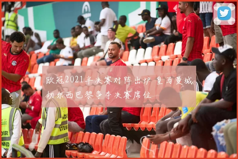 欧冠2021半决赛对阵出炉 皇马曼城切尔西巴黎争夺决赛席位