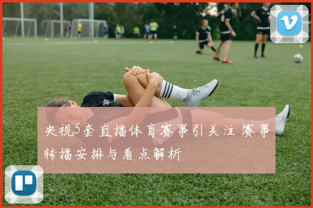 央视5套直播体育赛事引关注 赛事转播安排与看点解析