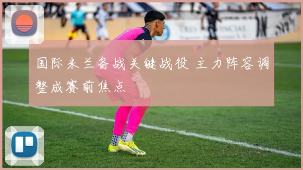 国际米兰备战关键战役 主力阵容调整成赛前焦点