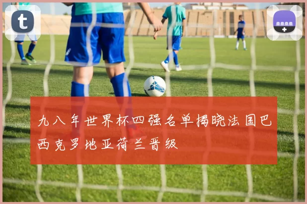 九八年世界杯四强名单揭晓法国巴西克罗地亚荷兰晋级