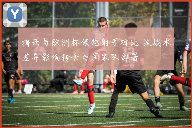 梅西与欧洲杯领跑射手对比 技战术差异影响转会与国家队部署