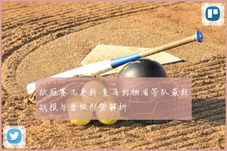 欧冠赛况更新 皇马利物浦等队最新战报与晋级形势解析