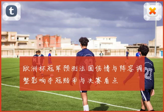 欧洲杯冠军预测法国伤情与阵容调整影响夺冠赔率与决赛看点
