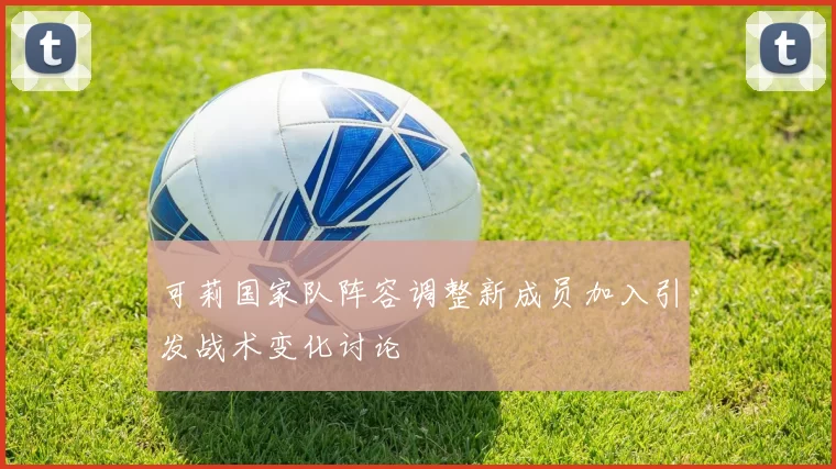 可莉国家队阵容调整新成员加入引发战术变化讨论