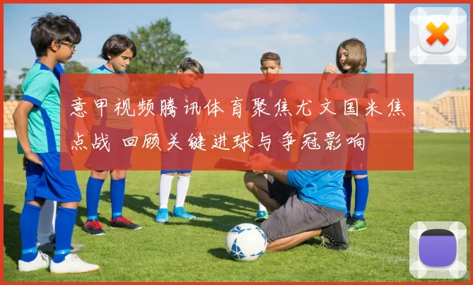 意甲视频腾讯体育聚焦尤文国米焦点战 回顾关键进球与争冠影响