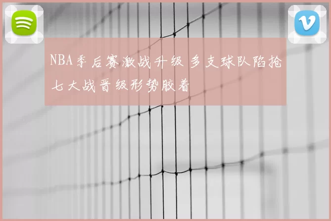 NBA季后赛激战升级 多支球队陷抢七大战晋级形势胶着