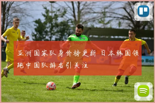 亚洲国家队身价榜更新 日本韩国领跑中国队排名引关注
