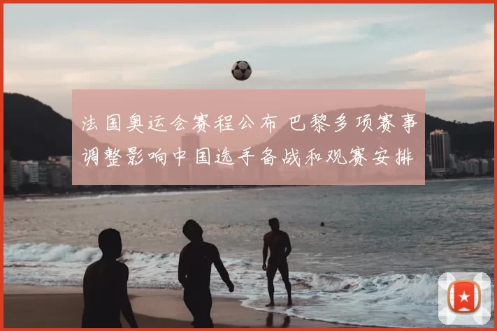 法国奥运会赛程公布 巴黎多项赛事调整影响中国选手备战和观赛安排