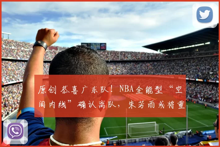 原创 恭喜广东队！NBA全能型“空间内线”确认离队，朱芳雨或将重金引进？