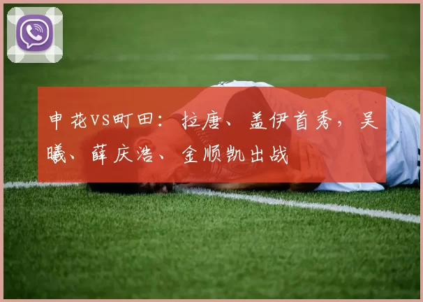 申花vs町田：拉唐、盖伊首秀，吴曦、薛庆浩、金顺凯出战