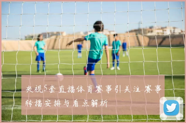 央视5套直播体育赛事引关注 赛事转播安排与看点解析