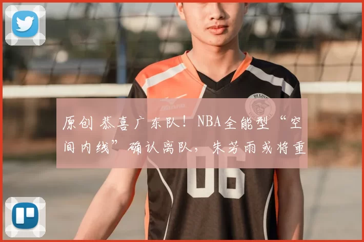 原创 恭喜广东队!NBA全能型“空间内线”确认离队,朱芳雨或将重金引进?