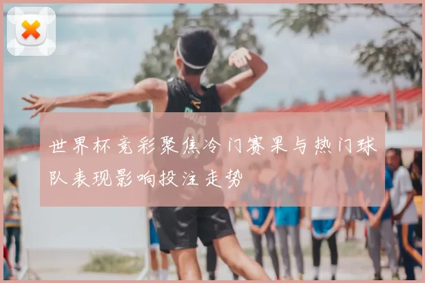 世界杯竞彩聚焦冷门赛果与热门球队表现影响投注走势