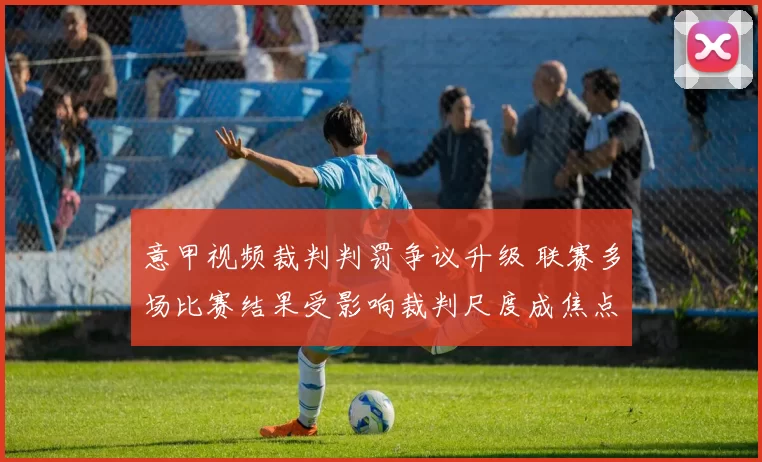 意甲视频裁判判罚争议升级 联赛多场比赛结果受影响裁判尺度成焦点