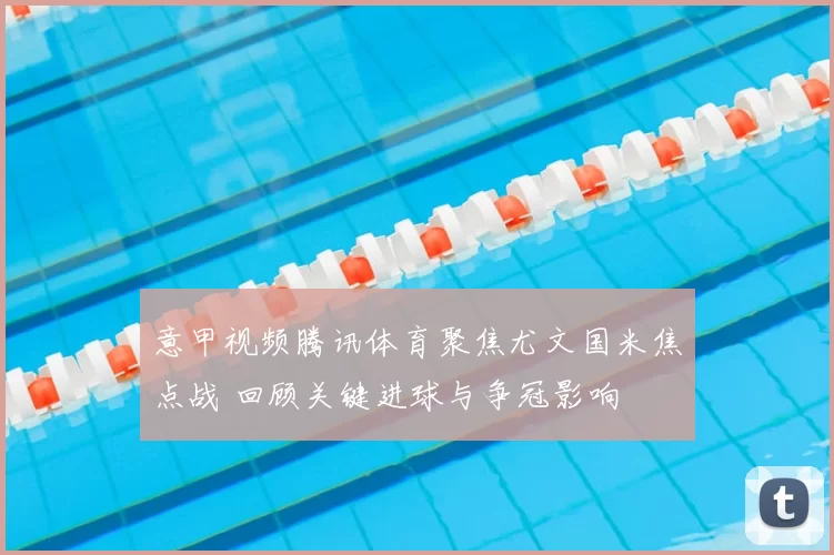 意甲视频腾讯体育聚焦尤文国米焦点战 回顾关键进球与争冠影响