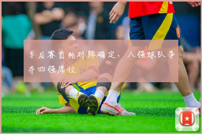 季后赛首轮对阵确定,八强球队争夺四强席位