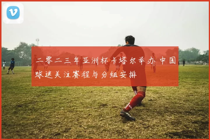二零二三年亚洲杯卡塔尔举办 中国球迷关注赛程与分组安排