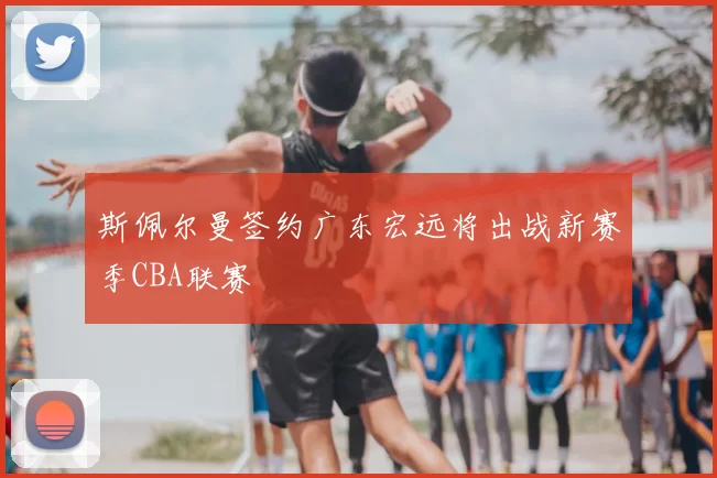 斯佩尔曼签约广东宏远将出战新赛季CBA联赛