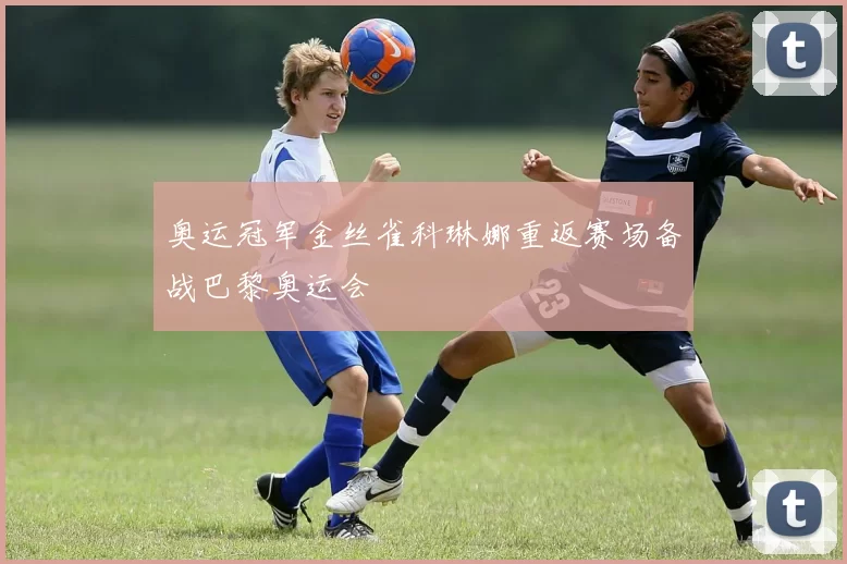 奥运冠军金丝雀科琳娜重返赛场备战巴黎奥运会