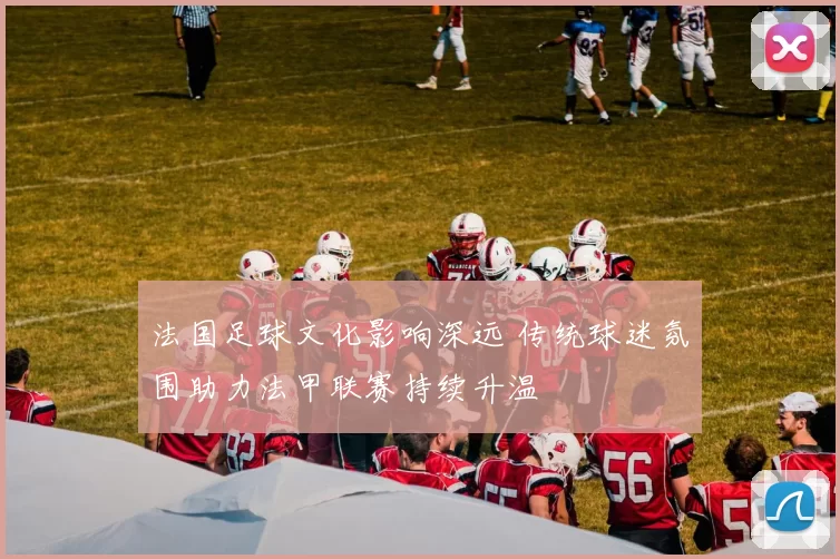 法国足球文化影响深远 传统球迷氛围助力法甲联赛持续升温