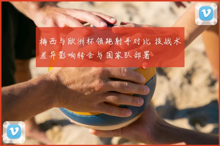 梅西与欧洲杯领跑射手对比 技战术差异影响转会与国家队部署