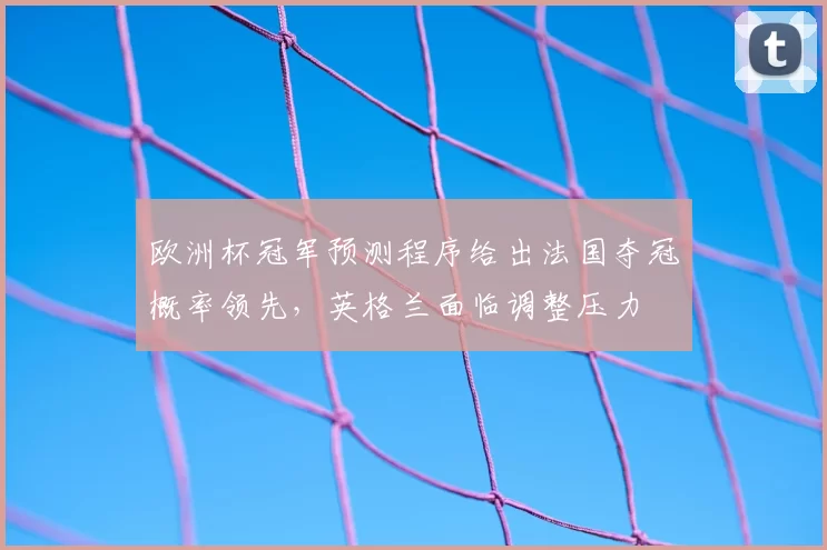 欧洲杯冠军预测程序给出法国夺冠概率领先，英格兰面临调整压力