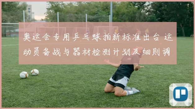 奥运会专用乒乓球拍新标准出台 运动员备战与器材检测计划及细则调整