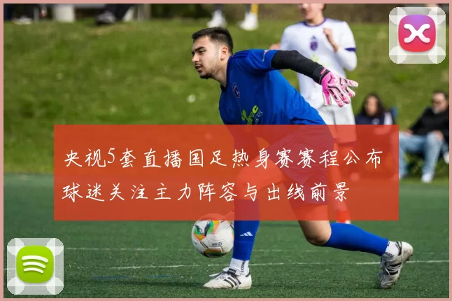 央视5套直播国足热身赛赛程公布 球迷关注主力阵容与出线前景